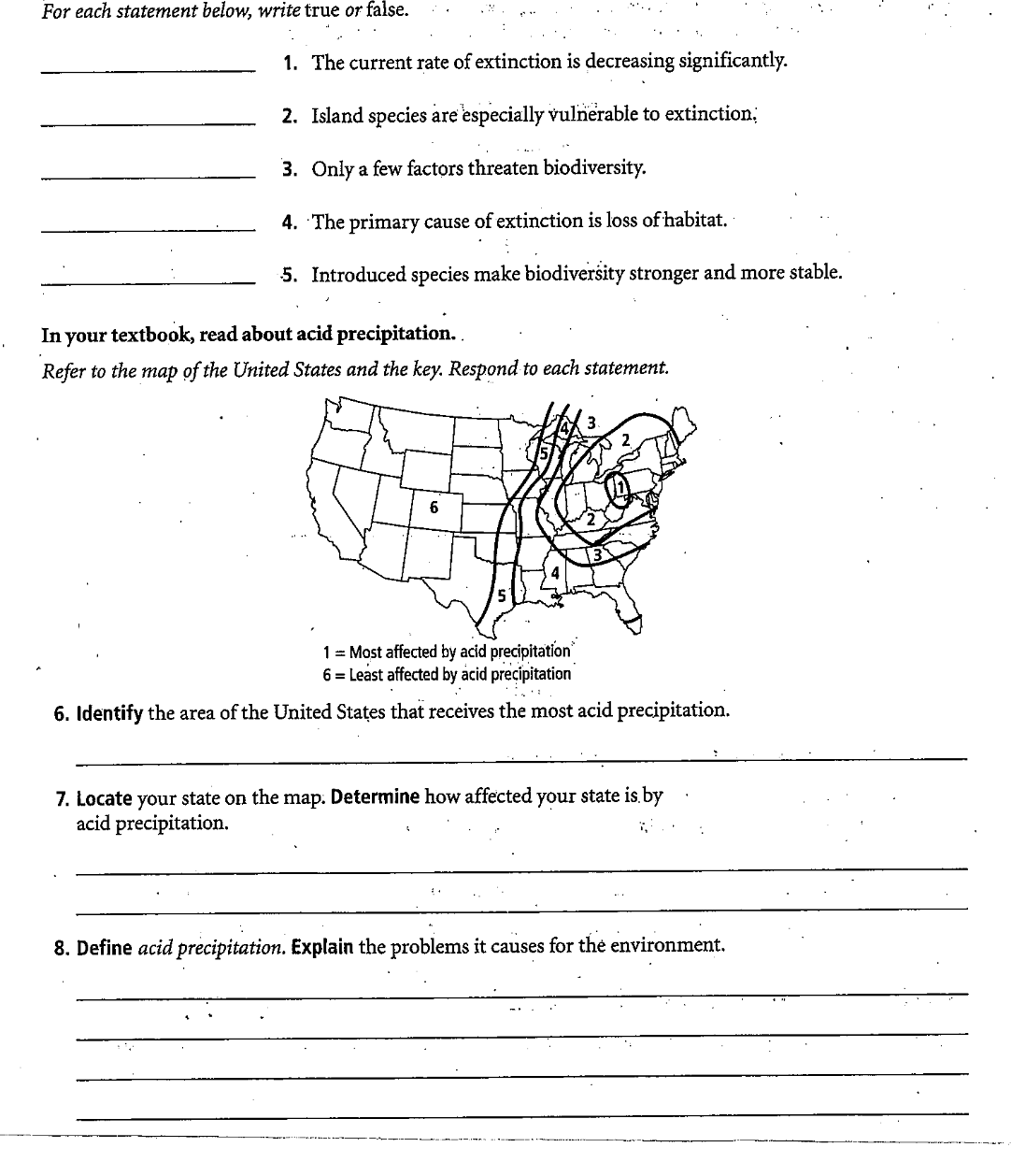 For each statement below, write true or false.
1. The current rate of extinction is decreasing significantly.
2. Island species are especially vulnerable to extinctionB
3. Only a few factors threaten biodiversity.
4. The primary cause of extinction is loss of habitat.
5. Introduced species make biodiversity stronger and more stable.
In your textbook, read about acid precipitation..
Refer to the map of the United States and the key. Respond to each statement.
6
1 = Most affected by acid precipitation
6 = Least affected by acid precipitation
6. Identify the area of the United States that receives the most acid precipitation.
7. Locate your state on the map. Determine how affected your state is.by
acid precipitation.
8. Define acid precipitation. Explain the problems it causes for thė environment.
