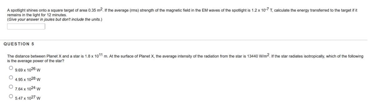 A spotlight shines onto a square target of area 0.35 m2. If the average (rms) strength of the magnetic field in the EM waves of the spotlight is 1.2 x 10- T, calculate the energy transferred to the target if it
remains in the light for 12 minutes.
(Give your answer in joules but don't include the units.)
QUESTION 5
The distance between Planet X and a star is 1.8 x 1011 m. At the surface of Planet X, the average intensity of the radiation from the star is 13440 W/m2. If the star radiates isotropically, which of the following
is the average power of the star?
9.69 x 1026 w
4.95 x 1028 w
7.64 x 1024 w
5.47 x 1027 w
