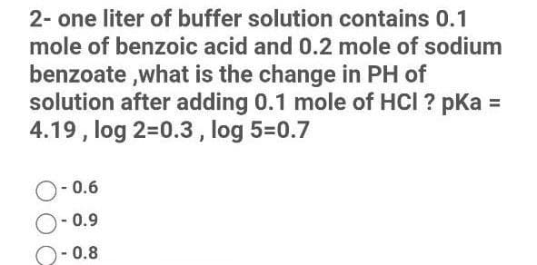2- one liter of buffer solution contains 0.1
mole of benzoic acid and 0.2 mole of sodium
benzoate ,what is the change in PH of
solution after adding 0.1 mole of HCI ? pka =
4.19 , log 2=0.3, log 5=0.7
O- 0.6
0.9
- 0.8
