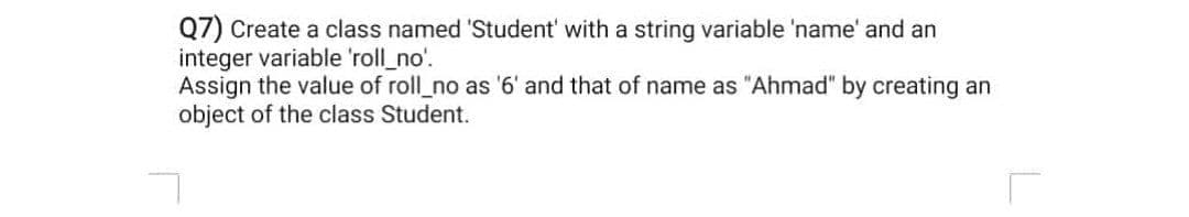 Q7) Create a class named 'Student' with a string variable 'name' and an
integer variable 'roll_no'.
Assign the value of roll_no as '6' and that of name as "Ahmad" by creating an
object of the class Student.
