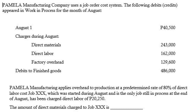 PAMELA Manufacturing Company uses a job order cost system. The following debits (credits)
appeared in Work in Process for the month of August:
August 1
P40,500
Charges during August:
Direct materials
243,000
Direct labor
162,000
Factory overhead
129,600
Debits to Finished goods
486,000
PAMELA Manufacturing applies overhead to production at a predetermined rate of 80% of direct
labor cost Job XXX, which was started during August and is the only job still in process at the end
of August, has been charged direct labor of P20,250.
The amount of direct materials charged to Job XXX is
