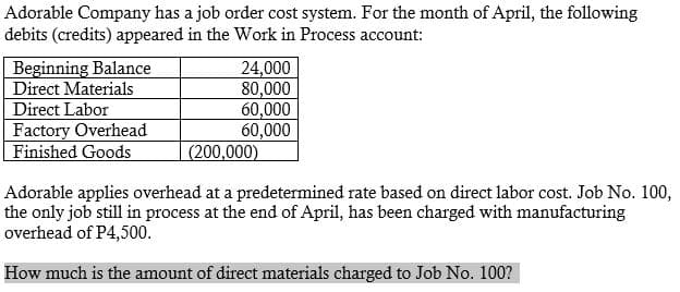 Adorable Company has a job order cost system. For the month of April, the following
debits (credits) appeared in the Work in Process account:
Beginning Balance
Direct Materials
Direct Labor
Factory Overhead
Finished Goods
24,000
80,000
60,000
60,000
(200,000)
Adorable applies overhead at a predetermined rate based on direct labor cost. Job No. 100,
the only job still in process at the end of April, has been charged with manufacturing
overhead of P4,500.
How much is the amount of direct materials charged to Job No. 100?
