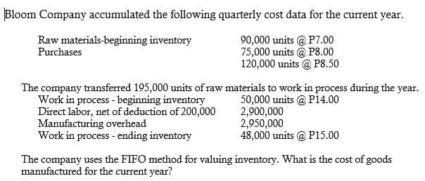 Bloom Company accumulated the following quarterly cost data for the current year.
Raw materials-beginning inventory
Purchases
90,000 units @ P7.00
75,000 units @ P8.00
120,000 units @ P8.50
The company transferred 195,000 units of raw materials to work in process during the year.
Work in process - beginning inventory
Direct labor, net of deduction of 200,000
Manufacturing overhead
Work in process - ending inventory
50,000 units @ P14.00
2,900,000
2,950,000
48,000 units @ P15.00
The company uses the FIFO method for valuing inventory. What is the cost of goods
manufactured for the current year?
