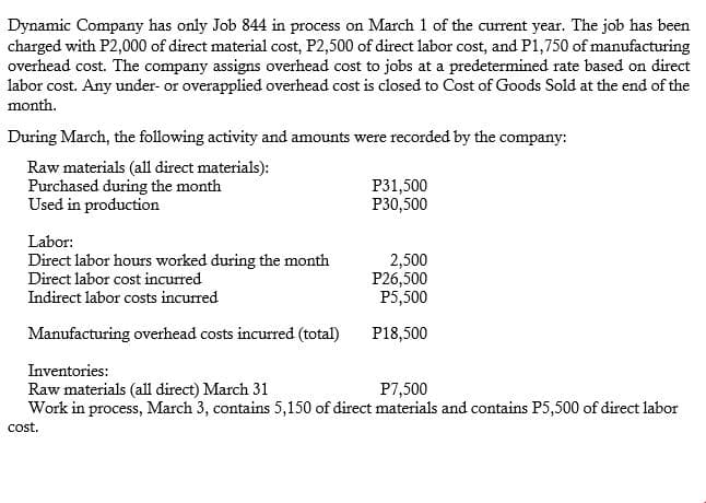Dynamic Company has only Job 844 in process on March 1 of the current year. The job has been
charged with P2,000 of direct material cost, P2,500 of direct labor cost, and P1,750 of manufacturing
overhead cost. The company assigns overhead cost to jobs at a predetermined rate based on direct
labor cost. Any under- or overapplied overhead cost is closed to Cost of Goods Sold at the end of the
month.
During March, the following activity and amounts were recorded by the company:
Raw materials (all direct materials):
Purchased during the month
Used in production
P31,500
P30,500
Labor:
Direct labor hours worked during the month
Direct labor cost incurred
2,500
P26,500
P5,500
Indirect labor costs incurred
Manufacturing overhead costs incurred (total)
P18,500
Inventories:
P7,500
Raw materials (all direct) March 31
Work in process, March 3, contains 5,150 of direct materials and contains P5,500 of direct labor
cost.
