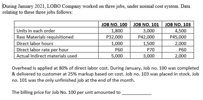 During January 2021, LOBO Company worked on three jobs, under normal cost system. Data
relating to these three jobs follows:
Units in each order
Raw Materials requisitioned
Direct labor hours
Direct labor rate per hour
Actual Indirect materials used
JOB NO. 100 JOB NO. 101 JOB NO. 103
1,800
P32,000
1,000
Р60
5,000
3,000
P42,000
4,500
P45,000
1,500
2,000
Р60
2,000
P70
3,000
Overhead is applied at 80% of direct labor cost. During January, Job no. 100 was completed
& delivered to customer at 25% markup based on cost. Job no. 103 was placed in stock. Job
no. 101 was the only unfinished job at the end of the month.
The billing price for Job No. 100 per unit amounted to
