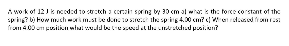 A work of 12 J is needed to stretch a certain spring by 30 cm a) what is the force constant of the
spring? b) How much work must be done to stretch the spring 4.00 cm? c) When released from rest
from 4.00 cm position what would be the speed at the unstretched position?
