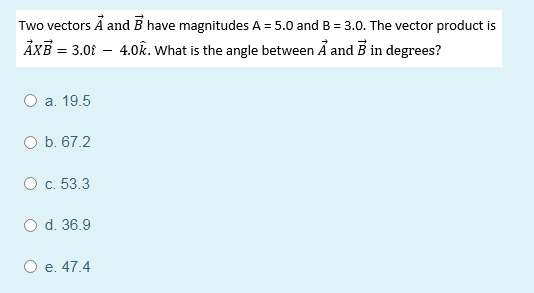 Two vectors A andB have magnitudes A = 5.0 and B = 3.0. The vector product is
ÅXB = 3.0f – 4.0k. What is the angle between Å and B in degrees?
%3D
O a. 19.5
O b. 67.2
O c. 53.3
O d. 36.9
O e. 47.4
