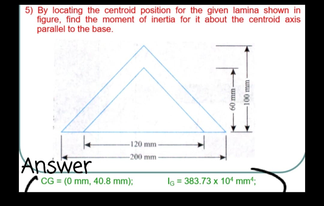 5) By locating the centroid position for the given lamina shown in
figure, find the moment of inertia for it about the centroid axis
parallel to the base.
120 mm
-200 mm
Answer
CG = (0 mm, 40.8 mm);
IG = 383.73 x 104 mm4;
60 mm-
100 mm
