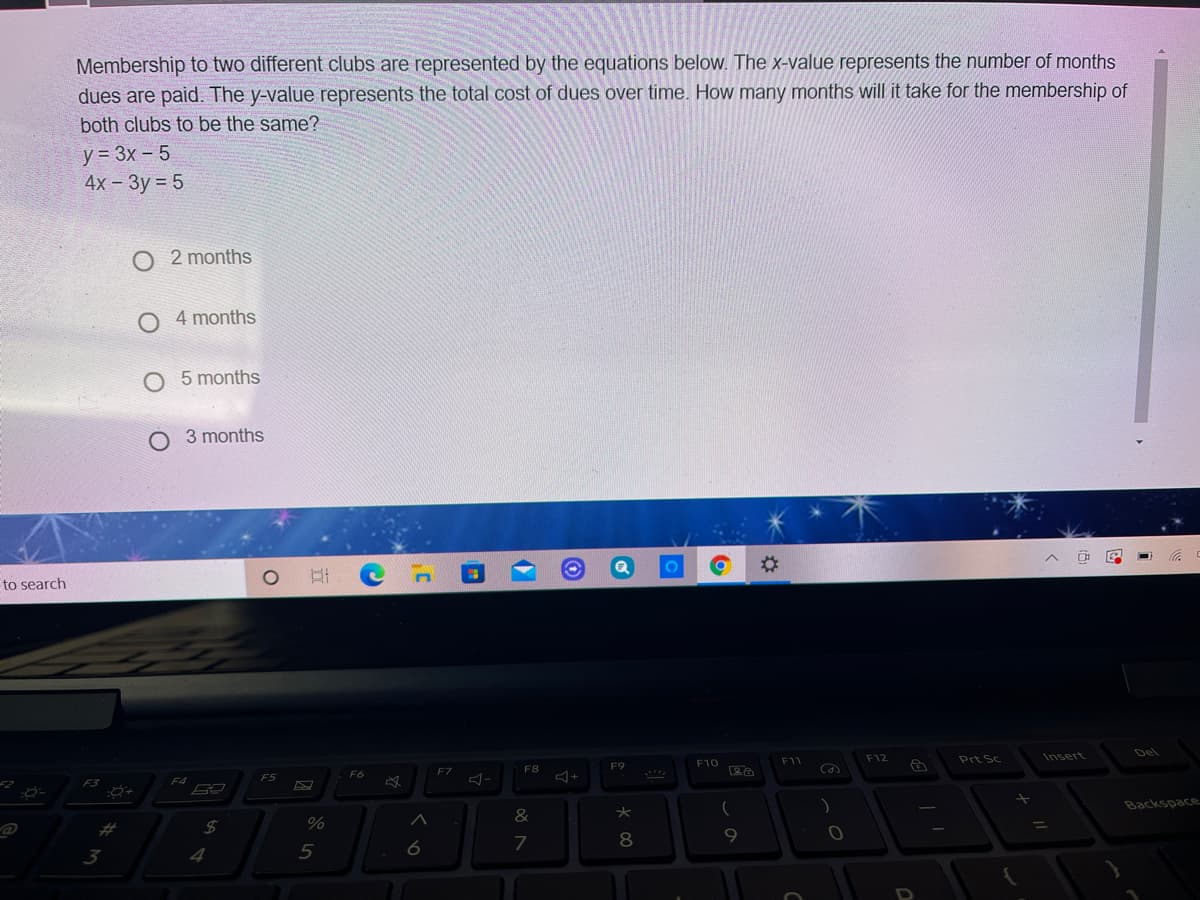 Membership to two different clubs are represented by the equations below. The x-value represents the number of months
dues are paid. The y-value represents the total cost of dues over time. How many months will it take for the membership of
both clubs to be the same?
y = 3x – 5
4x - 3y = 5
O 2 months
4 months
O 5 months
3 months
%23
to search
Del
F12
Prt Sc
Insert
F10
F11
F9
F7
F8
F5
F6
F3
Backspace
&
23
7
8
9.
3
4
