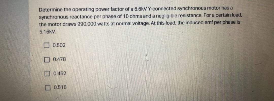 Determine the operating power factor of a 6.6kV Y-connected synchronous motor has a
synchronous reactance per phase of 10 ohms and a negligible resistance. For a certain load,
the motor draws 990,000 watts at normal voltage. At this load, the induced emf per phase is
5.16kV.
口 0.502
口 0.478
口 0.462
0.518

