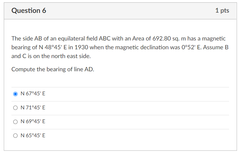 Question 6
1 pts
The side AB of an equilateral field ABC with an Area of 692.80 sq. m has a magnetic
bearing of N 48°45' E in 1930 when the magnetic declination was 0°52' E. Assume B
and C is on the north east side.
Compute the bearing of line AD.
N 67°45' E
O N 71°45' E
O N 69°45' E
O N 65°45' E
