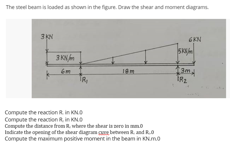 The steel beam is loaded as shown in the figure. Draw the shear and moment diagrams.
3 KN
6 KN
5K/m
3 KN m
3m
IR2
6m
18m
Compute the reaction R, in KN.0
Compute the reaction R, in KN.0
Compute the distance from R, where the shear is zero in mm.0
Indicate the opening of the shear diagram cuve between R, and R.0
Compute the maximum positive moment in the beam in KN.m.0

