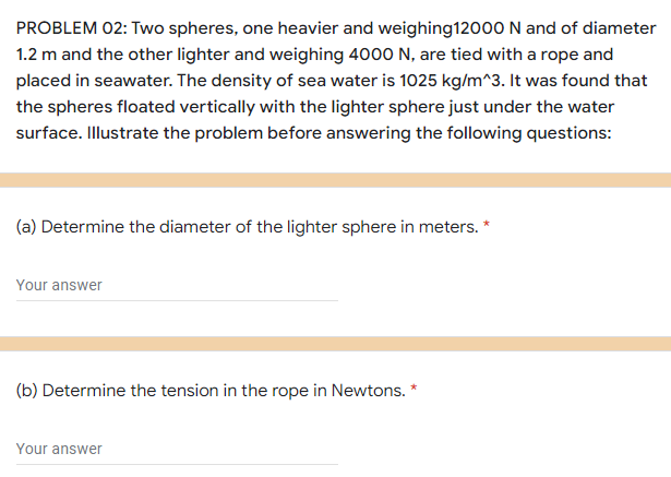 PROBLEM 02: Two spheres, one heavier and weighing12000 N and of diameter
1.2 m and the other lighter and weighing 4000 N, are tied with a rope and
placed in seawater. The density of sea water is 1025 kg/m^3. It was found that
the spheres floated vertically with the lighter sphere just under the water
surface. Illustrate the problem before answering the following questions:
(a) Determine the diameter of the lighter sphere in meters. *
Your answer
(b) Determine the tension in the rope in Newtons. *
Your answer

