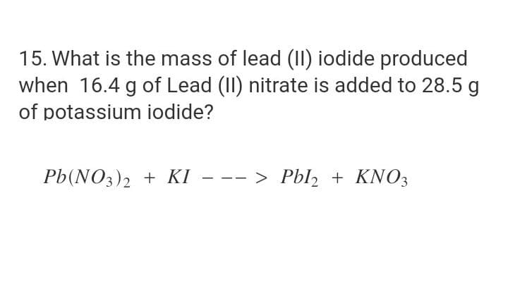 15. What is the mass of lead (II) iodide produced
when 16.4 g of Lead (II) nitrate is added to 28.5 g
of potassium iodide?
Pb(NO3)2 + KI
--- > Pbl + KNO3
