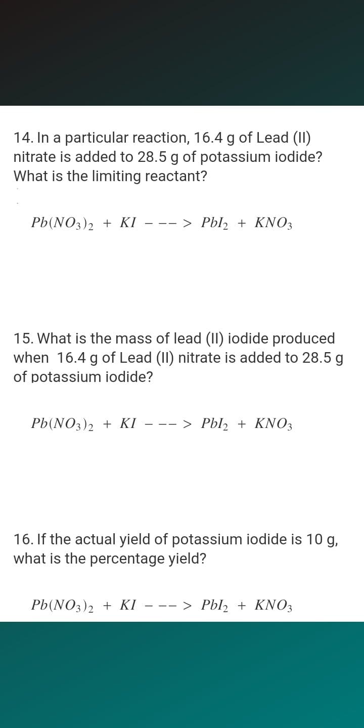 14. In a particular reaction, 16.4 g of Lead (II)
nitrate is added to 28.5 g of potassium iodide?
What is the limiting reactant?
Pb(NO3)2 + KI
--- > Pbl2 + KNO3
15. What is the mass of lead (II) iodide produced
when 16.4 g of Lead (II) nitrate is added to 28.5 g
of potassium iodide?
Pb(NO3)2 + KI
--- > Pbl, + KNO3
16. If the actual yield of potassium iodide is 10 g,
what is the percentage yield?
Pb(NO3)2 + KI
--- > Pbl2 + KNO3
