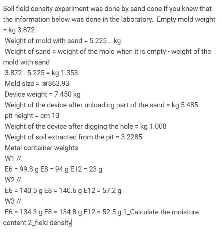 Soil field density experiment was done by sand cone if you knew that
the information below was done in the laboratory. Empty mold weight
= kg 3.872
Weight of mold with sand 5.225. kg
Weight of sand = weight of the mold when it is empty - weight of the
mold with sand
3.872 - 5.225 = kg 1.353
%3D
Mold size = cm'863.93
Device weight = 7.450 kg
Weight of the device after unloading part of the sand = kg 5.485
pit height = cm 13
Weight of the device after digging the hole = kg 1.008
Weight of soil extracted from the pit = 3.2285
Metal container weights
W1 //
E6 = 99.8 g E8 = 94 g E12 = 23 g
W2 //
E6 = 140.5 g E8 = 140.6 g E12 = 57.2 g
W3 //
E6 = 134.3 g E8 = 134.8 g E12 = 52.5 g 1_Calculate the moisture
content 2_field density
