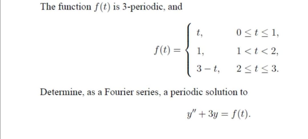 The function f(t) is 3-periodic, and
t,
0<t<1,
f(t) =
1,
1<t< 2,
3 – t,
2<t< 3.
Determine, as a Fourier series, a periodic solution to
y" + 3y = f(t).
