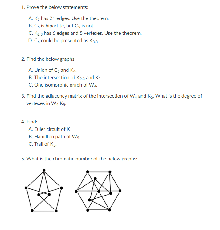 1. Prove the below statements:
A. K7 has 21 edges. Use the theorem.
B. C, is bipartite, but C5 is not.
C. K23 has 6 edges and 5 vertexes. Use the theorem.
D. C6 could be presented as K3,3.
2. Find the below graphs:
A. Union of C5 and K4.
B. The intersection of K2,3 and Kg.
C. One isomorphic graph of W4.
3. Find the adjacency matrix of the intersection of W4 and Kg. What is the degree of
vertexes in W4 K5.
4. Find:
A. Euler circuit of K
B. Hamilton path of W5.
C. Trail of Kg.
5. What is the chromatic number of the below graphs:
