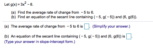 Let g(x) = 3x2 - 8.
(a) Find the average rate of change from -5 to 6.
(b) Find an equation of the secant line containing (- 5, g(-5)) and (6, g(6)).
(a) The average rate of change from - 5 to 6 is. (Simplify your answer.)
(b) An equation of the secant line containing (- 5, g(-5)) and (6, g(6)) is
(Type your answer in slope-intercept form.)
