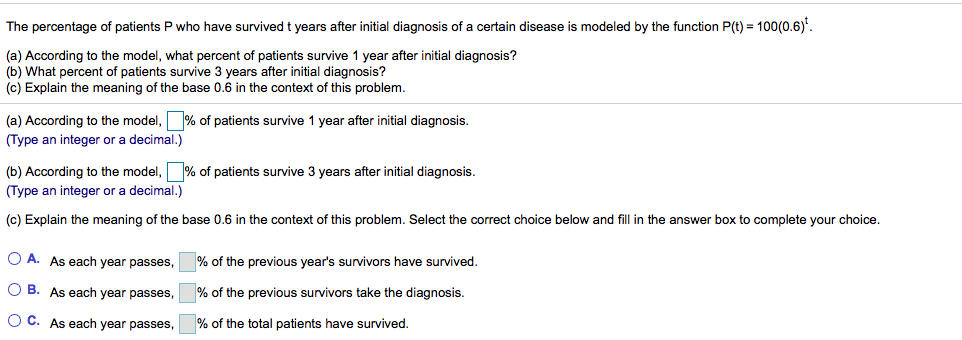 The percentage of patients
who have survived t years after initial diagnosis of a certain disease is modeled by the function P(t) = 100(0.6)'.
(a) According to the model, what percent of patients survive 1 year after initial diagnosis?
(b) What percent of patients survive 3 years after initial diagnosis?
(c) Explain the meaning of the base 0.6
the context of this problem.
(a) According to the model, % of patients survive 1 year after initial diagnosis.
(Type an integer or a decimal.)
(b) According to the model, % of patients survive 3 years after initial diagnosis.
(Type an integer or a decimal.)
(c) Explain the meaning of the base 0.6 in the context of this problem. Select the correct choice below and fill in the answer box to complete your choice.
O A. As each year passes,
% of the previous year's survivors have survived.
O B. As each year passes,
% of the previous survivors take the diagnosis.
O C. As each year passes,
% of the total patients have survived.
