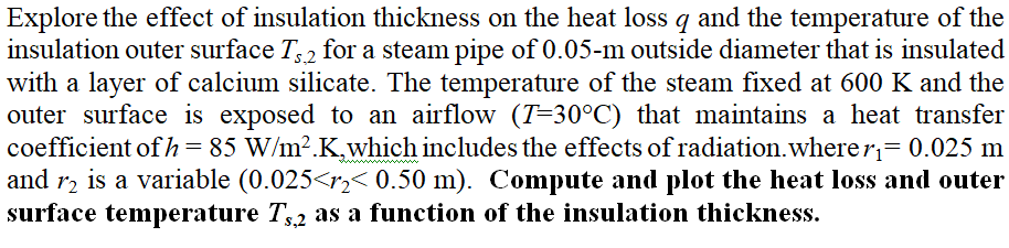 Explore the effect of insulation thickness on the heat loss q and the temperature of the
nsulation outer surface T, 2 for a steam pipe of 0.05-m outside diameter that is insulated
vith a layer of calcium silicate. The temperature of the steam fixed at 600 K and the
outer surface is exposed to an airflow (T=30°C) that maintains a heat transfer
coefficient of h = 85 W/m².K,which includes the effects of radiation.wherer= 0.025 m
nd r2 is a variable (0.025<r2< 0.50 m). Compute and plot the heat loss and outer
curface temperature T2 as a function of the insulation thickness.
%3D
