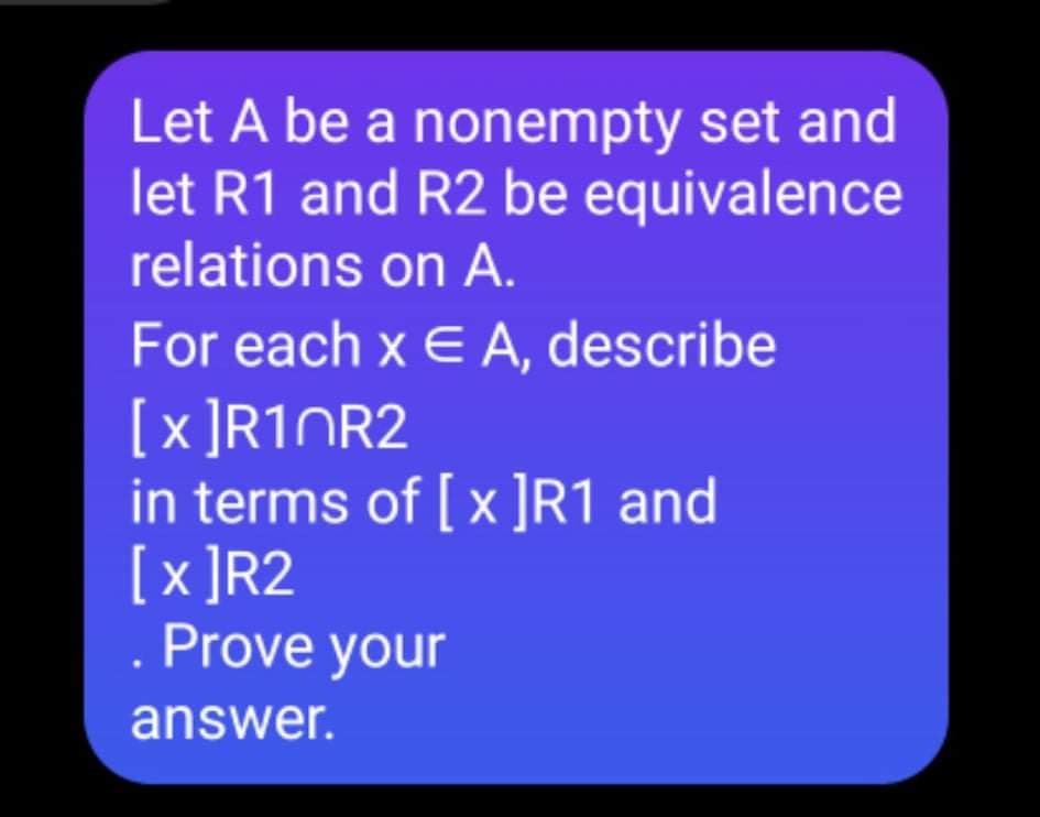 Let A be a nonempty set and
let R1 and R2 be equivalence
relations on A.
For each x E A, describe
[x ]R1NR2
in terms of [x ]R1 and
[x ]R2
Prove your
answer.
