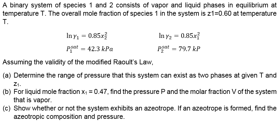 A binary system of species 1 and 2 consists of vapor and liquid phases in equilibrium at
temperature T. The overall mole fraction of species 1 in the system is z1=0.60 at temperature
T.
In y1 = 0.85x3
In y2 = 0.85x?
Pfat = 42.3 kPa
Psat = 79.7 kP
Assuming the validity of the modified Raoult's Law,
(a) Determine the range of pressure that this system can exist as two phases at given T and
Z1.
(b) For liquid mole fraction x1 = 0.47, find the pressure P and the molar fraction V of the system
that is vapor.
(c) Show whether or not the system exhibits an azeotrope. If an azeotrope is formed, find the
azeotropic composition and pressure.
