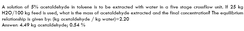 A solution of 5% acetaldehyde in toluene is to be extracted with water in a five stage crossflow unit. If 25 kg
H2O/100 kg feed is used, what is the mass of acetaldehyde extracted and the final concentration? The equilibrium
relationship is given by: (kg acetaldehyde / kg water)=2.20
Answer: 4.49 kg acetaldehyde; 0.54 %
