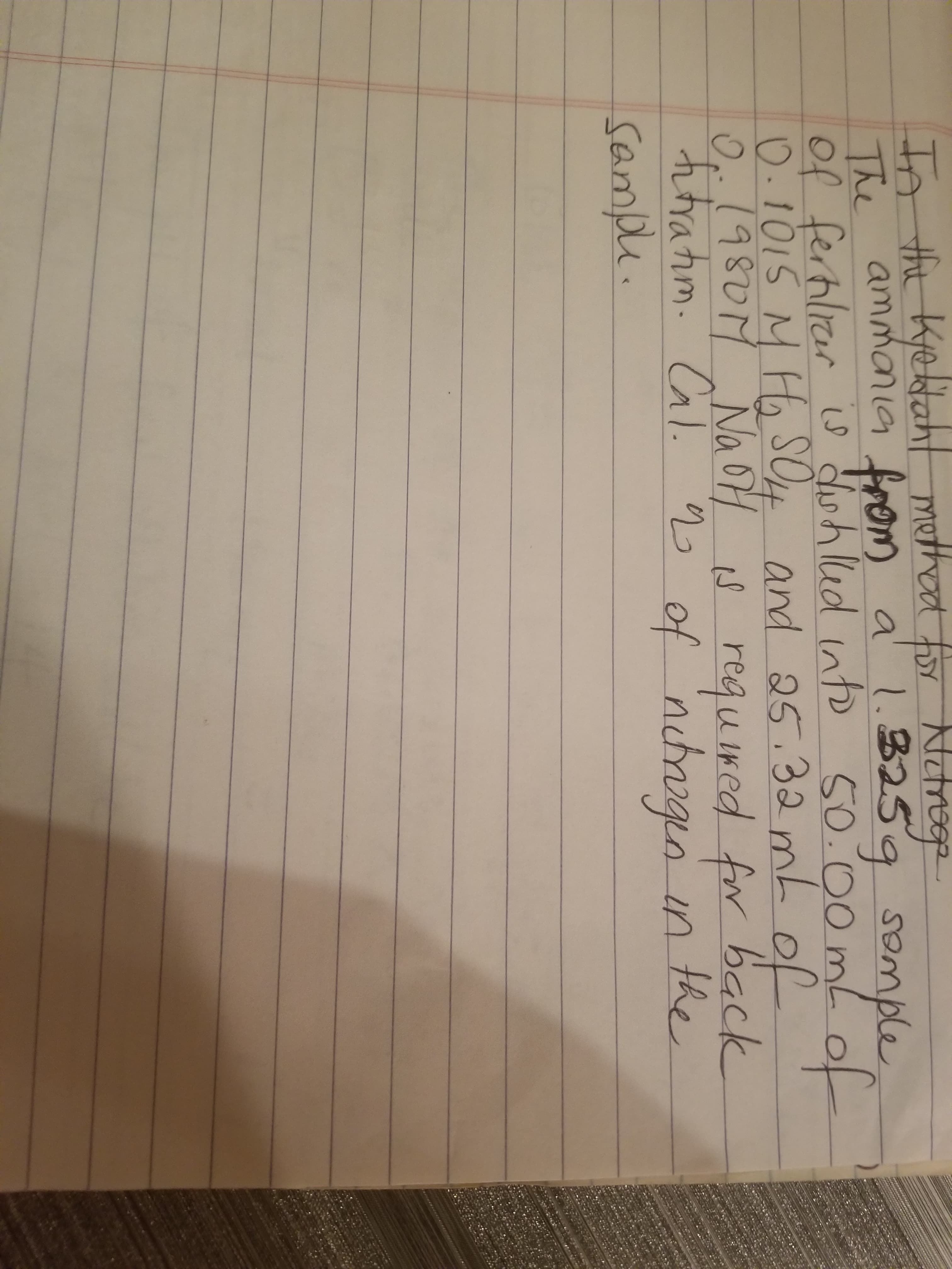 the Kedah
In l method
The "ammania from a' !.325g somple
Of ferhlier is dwhled nto
0.1015 M Ha SOH and of
0.1980M s reguired for back
ratim. Cal. 2 of nchrogqo in the
Sample.
a hor NUMy
1.3259 somple
50.00mL
25.32ML
dwhlud ntD
of
NaoH
gen
50.00 m(e
