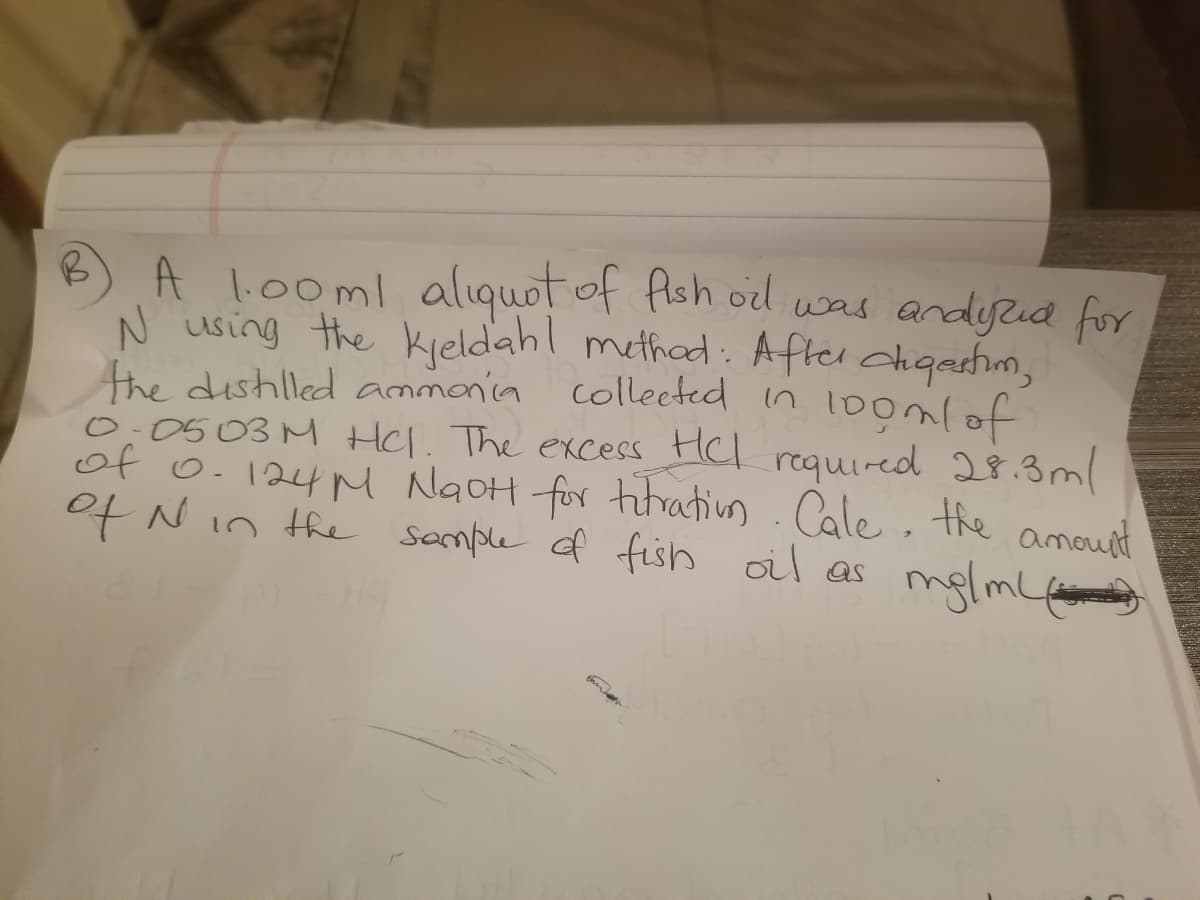 A l.00ml aliquot of flsh ol was andyud for
N using the Kieldahl methad : Afler chqastim,
the dishlled ammania collected in l0omlof
0:0503M HCl. The excess HCl required 28.3 ml
of o.124M NgoH for titatiun.Cale, the amound
ot Nin the somple of fish oil as
mglml
