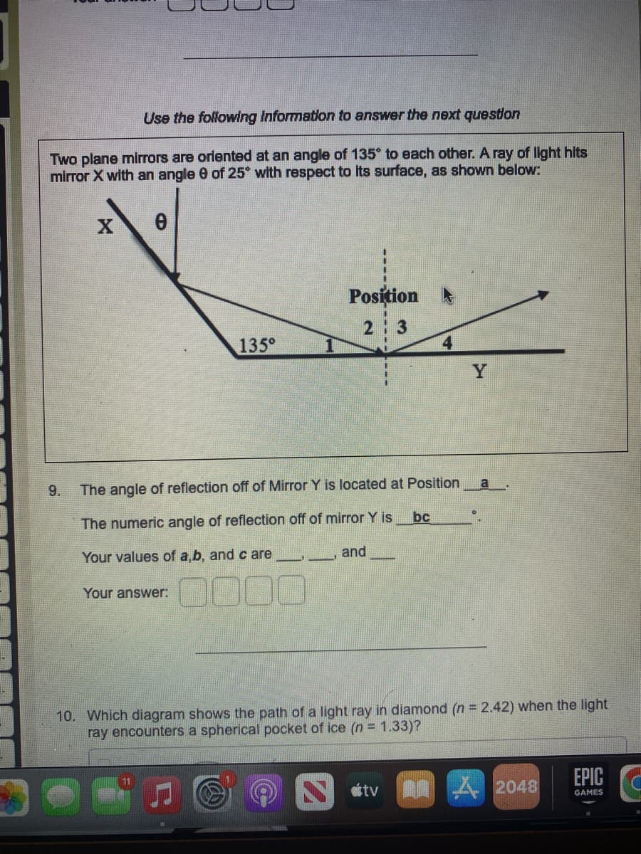 Use the following information to answer the next question
Two plane mirrors are oriented at an angle of 135° to each other. A ray of light hits
mirror X with an angle 0 of 25° with respect to its surface, as shown below:
X 0
9.
135⁰
Position
2:3
The angle of reflection off of Mirror Y is located at Position
The numeric angle of reflection off of mirror Y is
Your values of a, b, and care
Your answer:
loc
and
bc
tv
Y
10. Which diagram shows the path of a light ray in diamond (n = 2.42) when the light
ray encounters a spherical pocket of ice (n = 1.33)?
a
2048
EPIC
GAMES