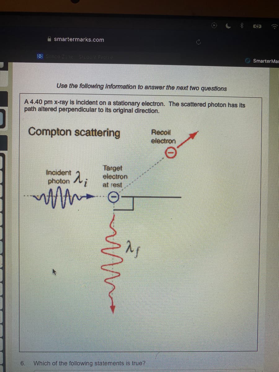 smartermarks.com
6.
88 Schoo Zone Student Profile
Use the following information to answer the next two questions
A 4.40 pm x-ray is incident on a stationary electron. The scattered photon has its
path altered perpendicular to its original direction.
Compton scattering
Incident
photon
MAMA
λ₁
Target
electron
at rest
mima
Which of the following statements is true?
Recoil
electron
42
Smarter Man