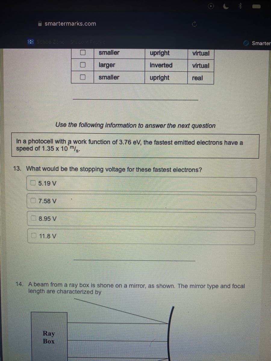 smartermarks.com
88 SchoolZone Student Frotico
7.58 V
8.95 V
000
Use the following information to answer the next question
In a photocell with a work function of 3.76 eV, the fastest emitted electrons have a
speed of 1.35 x 10 m/s.
11.8 V
smaller
larger
smaller
13. What would be the stopping voltage for these fastest electrons?
5.19 V
upright
inverted
upright
Ray
Box
virtual
virtual
real
14. A beam from a ray box is shone on a mirror, as shown. The mirror type and focal
length are characterized by
Smarter