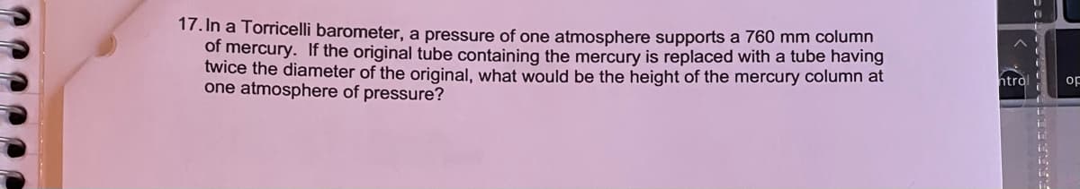 17. In a Torricelli barometer, a pressure of one atmosphere supports a 760 mm column
of mercury. If the original tube containing the mercury is replaced with a tube having
twice the diameter of the original, what would be the height of the mercury column at
one atmosphere of pressure?
htro
op
