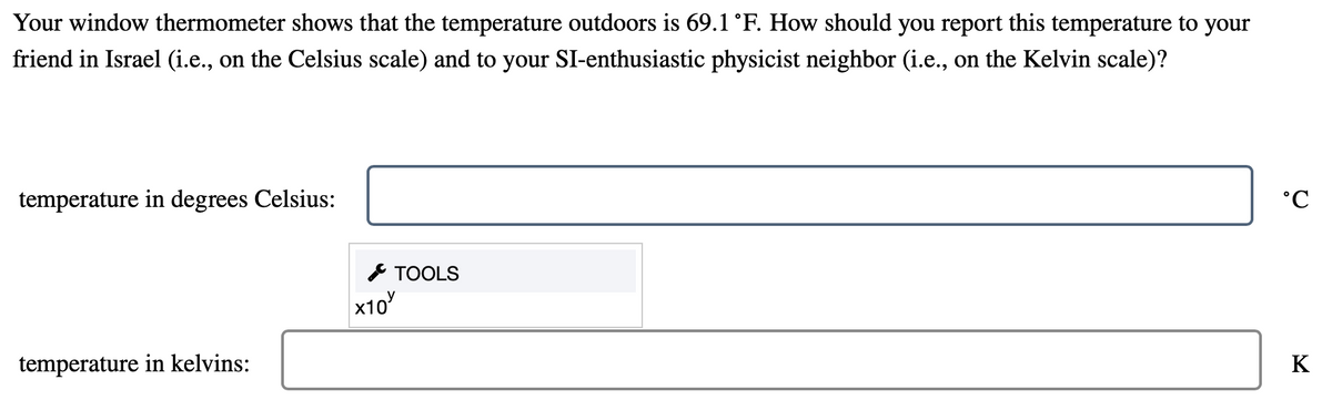 Your window thermometer shows that the temperature outdoors is 69.1 °F. How should you report this temperature to your
friend in Israel (i.e., on the Celsius scale) and to your SI-enthusiastic physicist neighbor (i.e., on the Kelvin scale)?
temperature in degrees Celsius:
* TOOLS
х10
temperature in kelvins:
K
