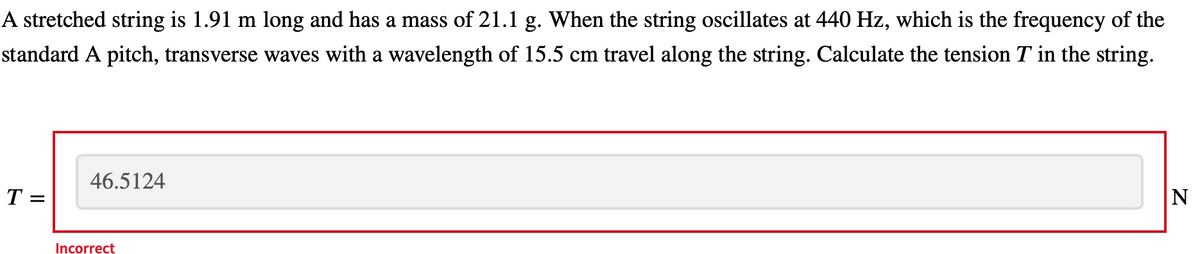 A stretched string is 1.91 m long and has a mass of 21.1 g. When the string oscillates at 440 Hz, which is the frequency of the
standard A pitch, transverse waves with a wavelength of 15.5 cm travel along the string. Calculate the tension T in the string.
46.5124
T =
Incorrect
