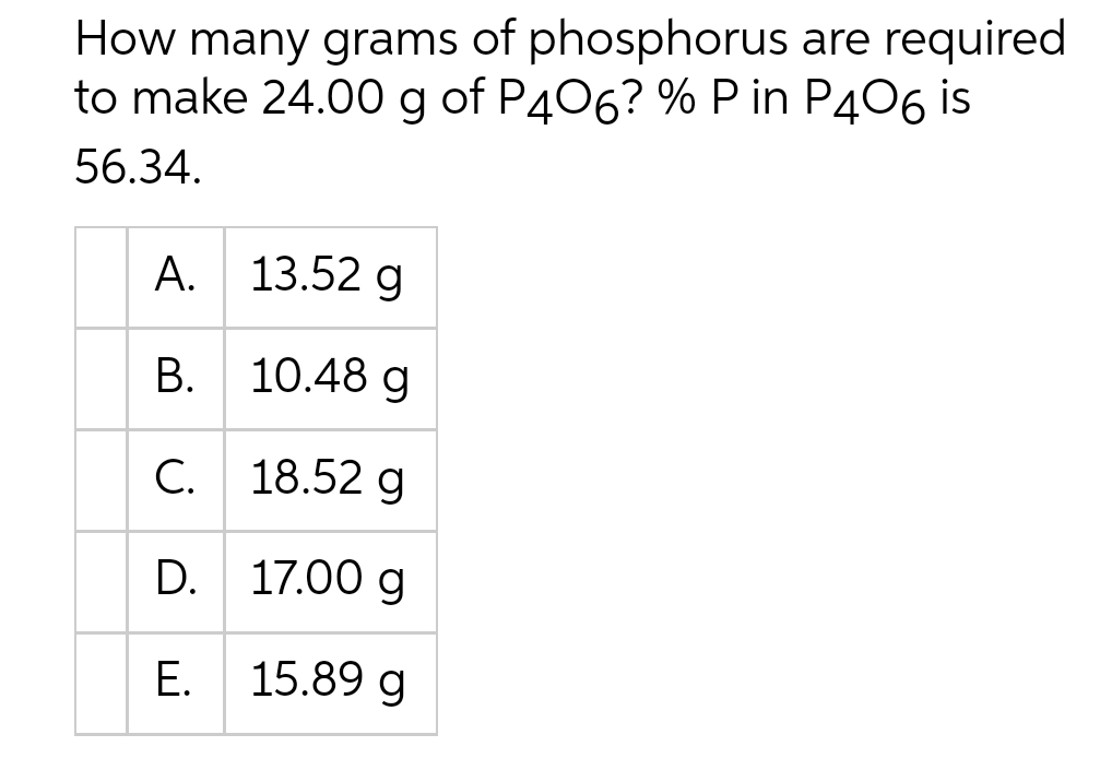 How many grams of phosphorus are required
to make 24.00 g of P406? % P in P406 is
56.34.
A.
B.
C.
D.
E.
13.52 g
10.48 g
18.52 g
17.00 g
15.89 g