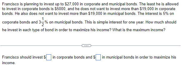 Francisco is planning to invest up to $27,000 in corporate and municipal bonds. The least he is allowed
to invest in corporate bonds is $5000, and he does not want to invest more than $19,000 in corporate
bonds. He also does not want to invest more than $19,000 in municipal bonds. The interest is 5% on
corporate bonds and 3% on municipal bonds. This is simple interest for one year. How much should
he invest in each type of bond in order to maximize his income? What is the maximum income?
Francisco should invest $ in corporate bonds and $ in municipal bonds in order to maximize his
income.