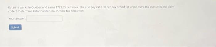 Katarina works in Québec and earns $723.85 per week. She also pays $18.00 per pay period for union dues and uses a federal claim
code 2. Determine Katarina's federal income tax deduction.
Your answer:
Submit