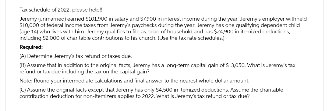 Tax schedule of 2022, please help!!
Jeremy (unmarried) earned $101,900 in salary and $7,900 in interest income during the year. Jeremy's employer withheld
$10,000 of federal income taxes from Jeremy's paychecks during the year. Jeremy has one qualifying dependent child
(age 14) who lives with him. Jeremy qualifies to file as head of household and has $24,900 in itemized deductions,
including $2,000 of charitable contributions to his church. (Use the tax rate schedules.)
Required:
(A) Determine Jeremy's tax refund or taxes due.
(B) Assume that in addition to the original facts, Jeremy has a long-term capital gain of $13,050. What is Jeremy's tax
refund or tax due including the tax on the capital gain?
Note: Round your intermediate calculations and final answer to the nearest whole dollar amount.
(C) Assume the original facts except that Jeremy has only $4,500 in itemized deductions. Assume the charitable
contribution deduction for non-itemizers applies to 2022. What is Jeremy's tax refund or tax due?