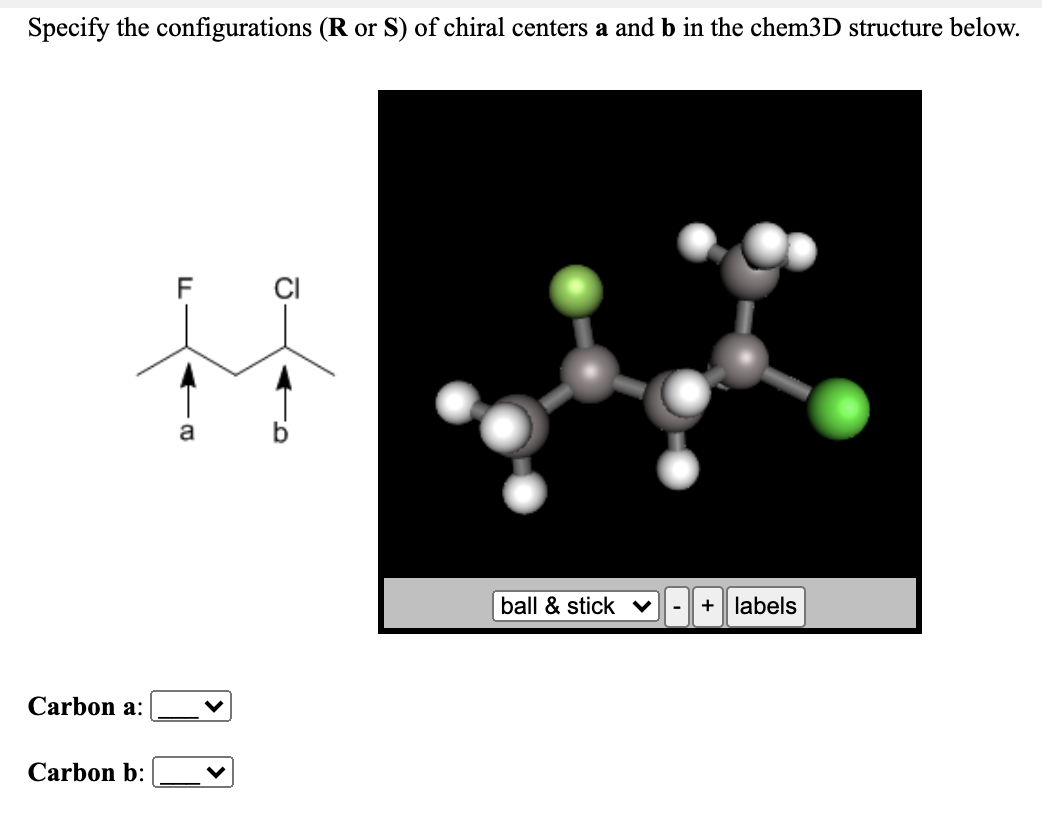 Specify the configurations (R or S) of chiral centers a and b in the chem3D structure below.
F
CI
a
ball & stick v
+
labels
Carbon a:
Carbon b:
