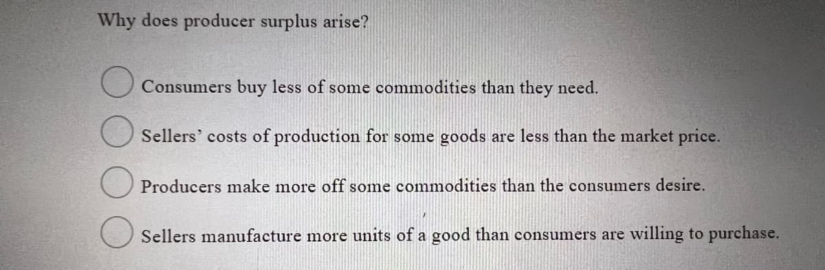 Why does producer surplus arise?
Consumers buy less of some commodities than they need.
Sellers' costs of production for some goods are less than the market price.
Producers make more off some commodities than the consumers desire.
Sellers manufacture more units of a good than consumers are willing to purchase.
