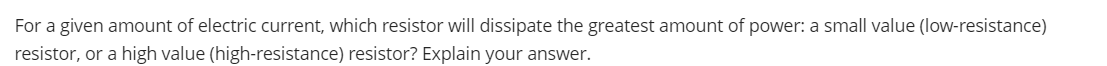 For a given amount of electric current, which resistor will dissipate the greatest amount of power: a small value (low-resistance)
resistor, or a high value (high-resistance) resistor? Explain your answer.

