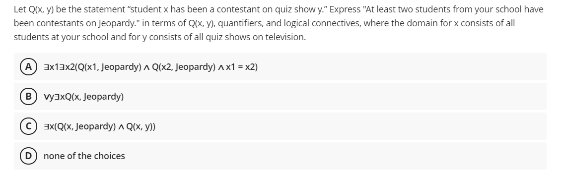 Let Q(x, y) be the statement "student x has been a contestant on quiz show y." Express "At least two students from your school have
been contestants on Jeopardy." in terms of Q(x, y), quantifiers, and logical connectives, where the domain for x consists of all
students at your school and for y consists of all quiz shows on television.
A ax13x2(Q(x1, Jeopardy) ^ Q(x2, Jeopardy) A x1 = x2)
B) vyaxQ(x, Jeopardy)
c) ax(Q(x, Jeopardy) ^ Q(x, y))
D
none of the choices
