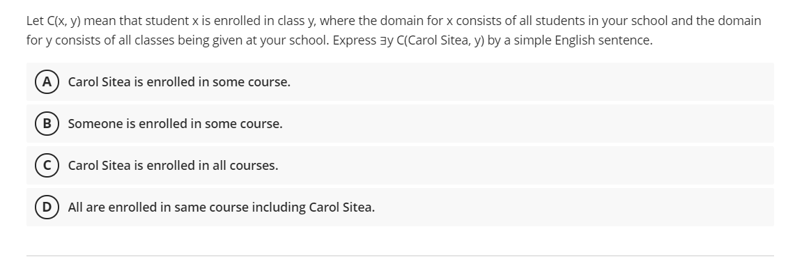 Let C(x, y) mean that student x is enrolled in class y, where the domain for x consists of all students in your school and the domain
for y consists of all classes being given at your school. Express ay C(Carol Sitea, y) by a simple English sentence.
A
Carol Sitea is enrolled in some course.
B
Someone is enrolled in some course.
Carol Sitea is enrolled in all courses.
All are enrolled in same course including Carol Sitea.
