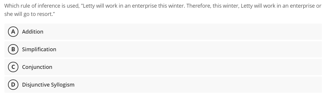 Which rule of inference is used, "Letty will work in an enterprise this winter. Therefore, this winter, Letty will work in an enterprise or
she will go to resort."
A
Addition
B Simplification
Conjunction
D Disjunctive Syllogism
