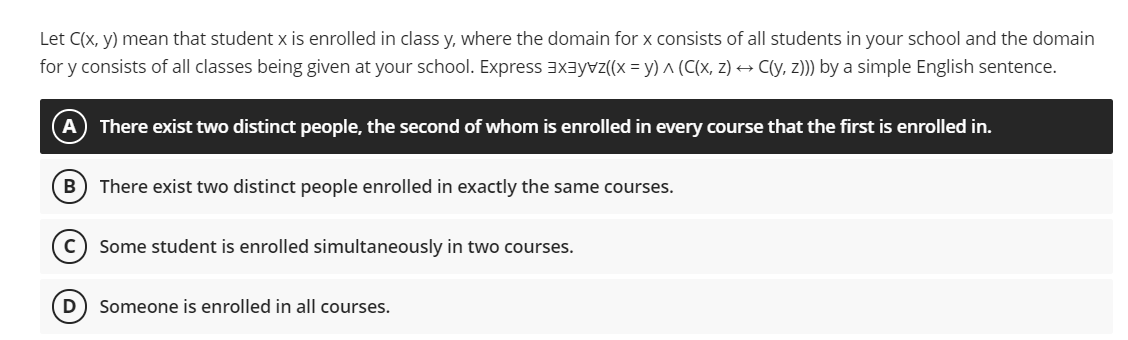 Let C(x, y) mean that student x is enrolled in class y, where the domain for x consists of all students in your school and the domain
for y consists of all classes being given at your school. Express EXayvz((x = y) ^ (C(x, z) → C(y, z))) by a simple English sentence.
A) There exist two distinct people, the second of whom is enrolled in every course that the first is enrolled in.
В
There exist two distinct people enrolled in exactly the same courses.
c) Some student is enrolled simultaneously in two courses.
D
Someone is enrolled in all courses.
