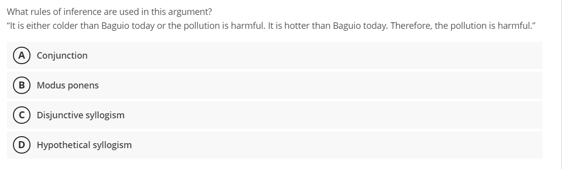 What rules of inference are used in this argument?
"It is either colder than Baguio today or the pollution is harmful. It is hotter than Baguio today. Therefore, the pollution is harmful."
A Conjunction
Modus ponens
c) Disjunctive syllogism
D Hypothetical syllogism
