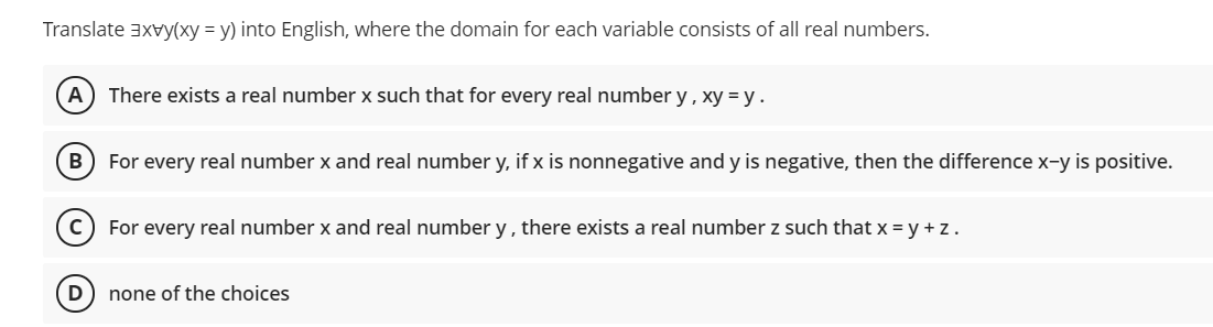 Translate 3xvy(xy = y) into English, where the domain for each variable consists of all real numbers.
A) There exists a real number x such that for every real number y , xy = y .
B
For every real number x and real number y, if x is nonnegative and y is negative, then the difference x-y is positive.
For every real number x and real number y, there exists a real number z such that x = y + z.
none of the choices
