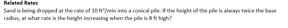 Related Rates
Sand is being dropped at the rate of 10 ft/min into a conical pile. If the height of the pile is always twice the base
radius, at what rate is the height increasing when the pile is 8 ft high?
